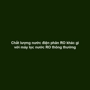 Chất lượng nước điện phân RO khác gì với máy lọc nước RO thông thường