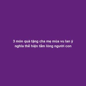 3 món quà tặng cha mẹ mùa vu lan ý nghĩa thể hiện tấm lòng người con
