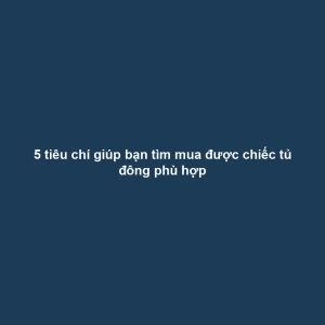 5 tiêu chí giúp bạn tìm mua được chiếc tủ đông phù hợp